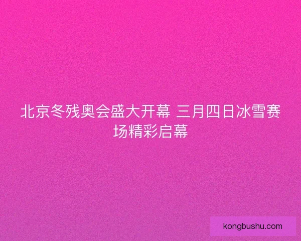 北京冬残奥会盛大开幕 三月四日冰雪赛场精彩启幕