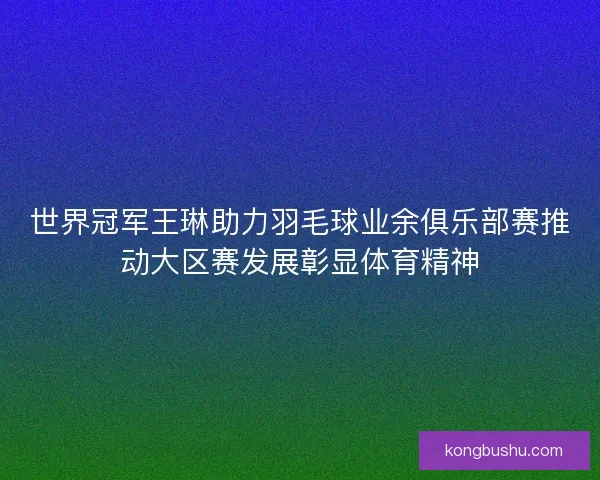 世界冠军王琳助力羽毛球业余俱乐部赛推动大区赛发展彰显体育精神
